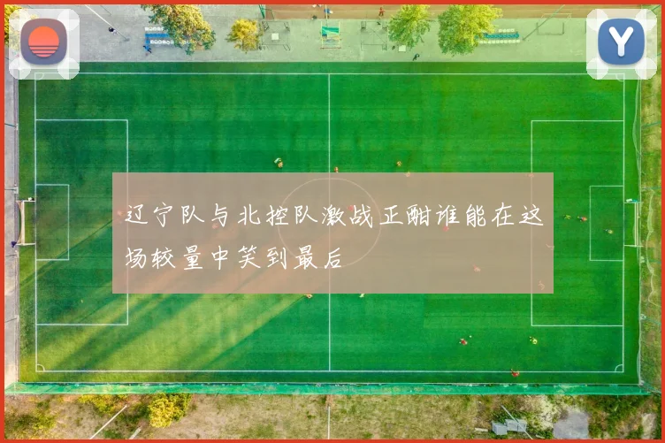 辽宁队与北控队激战正酣谁能在这场较量中笑到最后