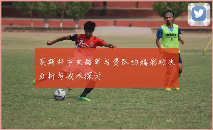 莫斯科中央路军与资队的精彩对决分析与战术探讨