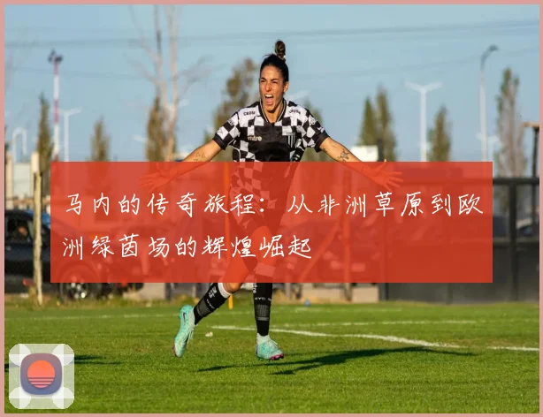 马内的传奇旅程：从非洲草原到欧洲绿茵场的辉煌崛起