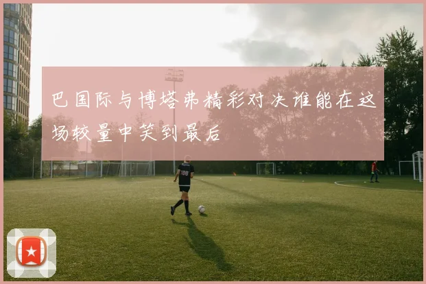 巴国际与博塔弗精彩对决谁能在这场较量中笑到最后