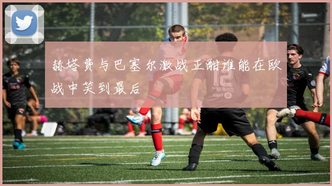 赫塔费与巴塞尔激战正酣谁能在欧战中笑到最后