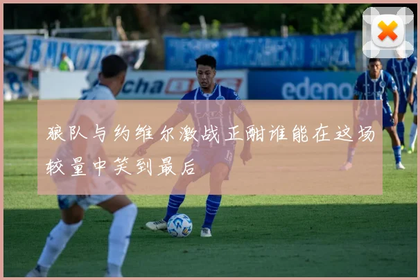 狼队与约维尔激战正酣谁能在这场较量中笑到最后