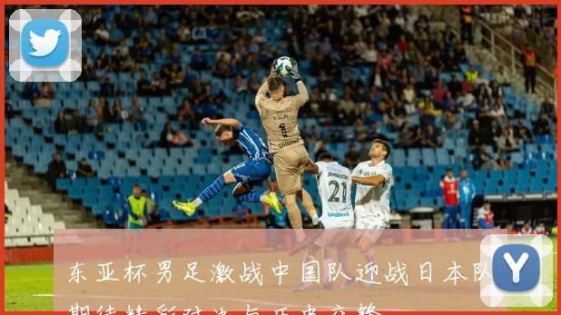 东亚杯男足激战中国队迎战日本队期待精彩对决与历史交锋
