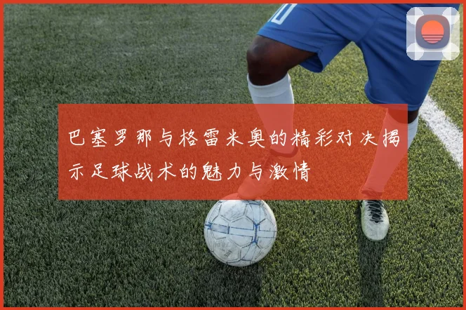 巴塞罗那与格雷米奥的精彩对决揭示足球战术的魅力与激情