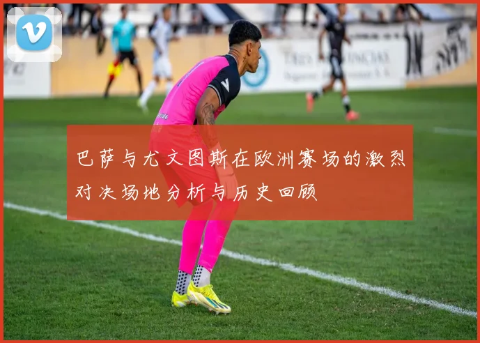巴萨与尤文图斯在欧洲赛场的激烈对决场地分析与历史回顾
