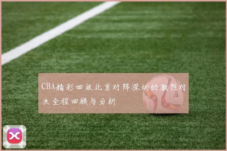 CBA精彩回放北京对阵深圳的激烈对决全程回顾与分析