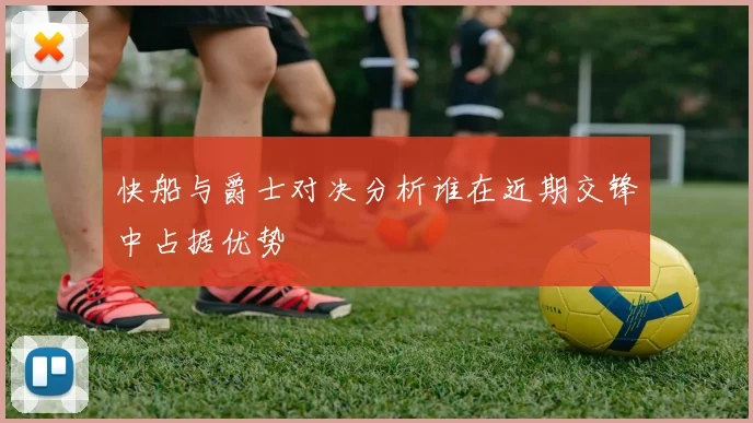 快船与爵士对决分析谁在近期交锋中占据优势