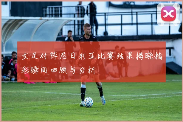 女足对阵尼日利亚比赛结果揭晓精彩瞬间回顾与分析