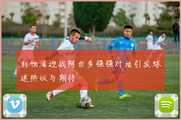 利物浦迎战阿尔多强强对话引发球迷热议与期待