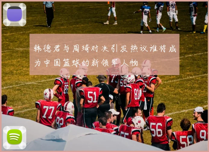 韩德君与周琦对决引发热议谁将成为中国篮球的新领军人物