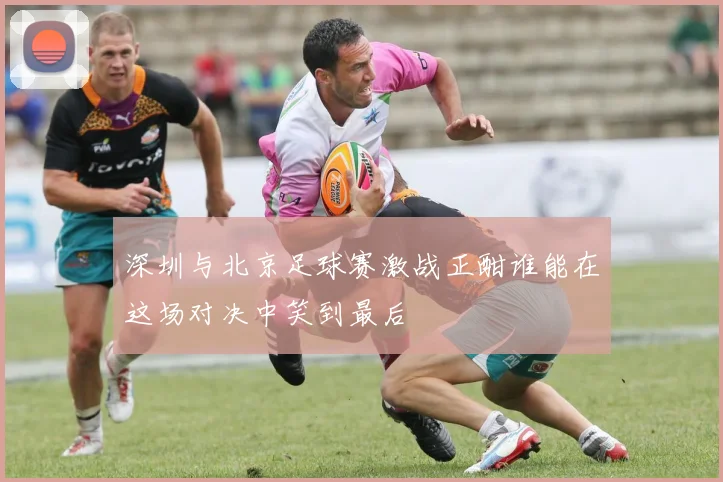深圳与北京足球赛激战正酣谁能在这场对决中笑到最后