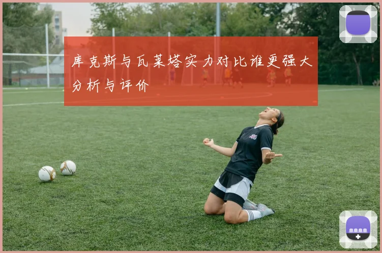 库克斯与瓦莱塔实力对比谁更强大分析与评价