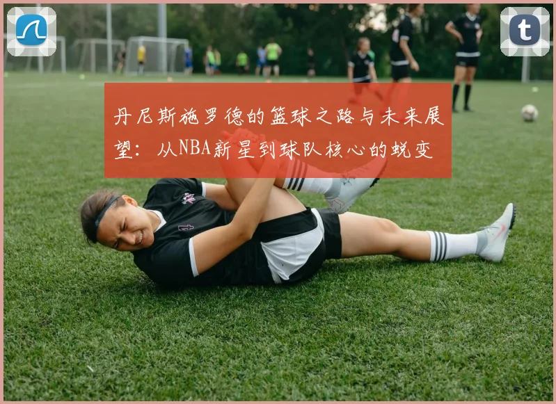 丹尼斯施罗德的篮球之路与未来展望：从NBA新星到球队核心的蜕变