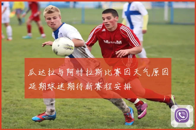 瓜达拉与阿特拉斯比赛因天气原因延期球迷期待新赛程安排