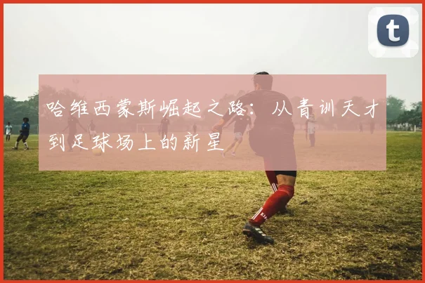 哈维西蒙斯崛起之路：从青训天才到足球场上的新星