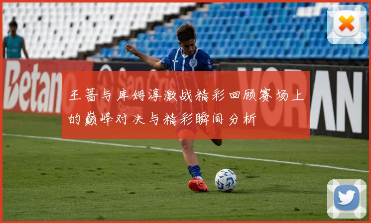 王蔷与库姆淳激战精彩回顾赛场上的巅峰对决与精彩瞬间分析