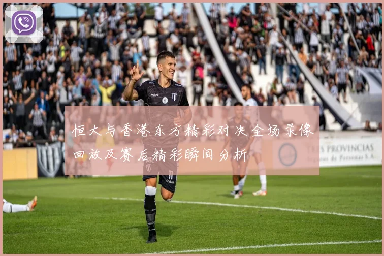 恒大与香港东方精彩对决全场录像回放及赛后精彩瞬间分析