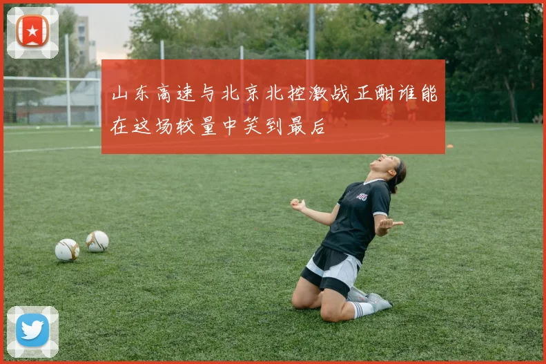 山东高速与北京北控激战正酣谁能在这场较量中笑到最后