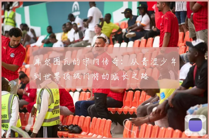库尔图瓦的守门传奇：从青涩少年到世界顶级门将的成长之路
