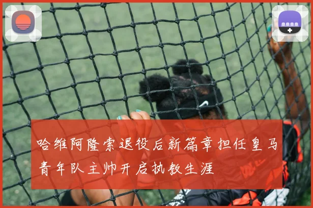 哈维阿隆索退役后新篇章担任皇马青年队主帅开启执教生涯