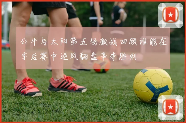 公牛与太阳第五场激战回顾谁能在季后赛中逆风翻盘争夺胜利