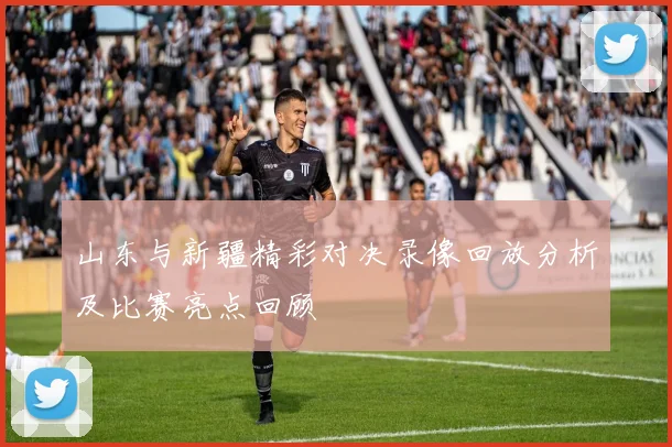 山东与新疆精彩对决录像回放分析及比赛亮点回顾