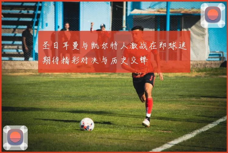 圣日耳曼与凯尔特人激战在即球迷期待精彩对决与历史交锋