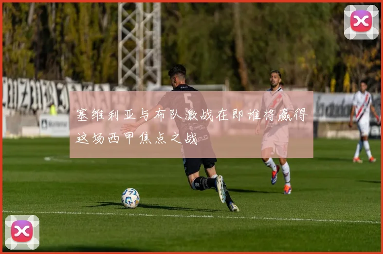 塞维利亚与布队激战在即谁将赢得这场西甲焦点之战