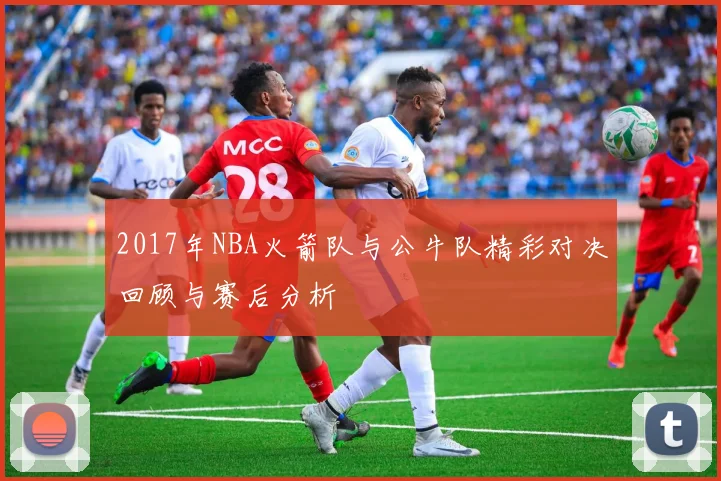 2017年NBA火箭队与公牛队精彩对决回顾与赛后分析