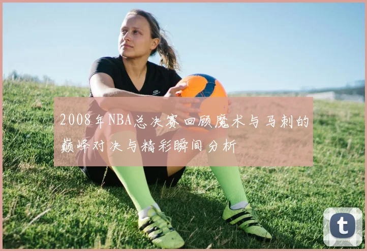 2008年NBA总决赛回顾魔术与马刺的巅峰对决与精彩瞬间分析